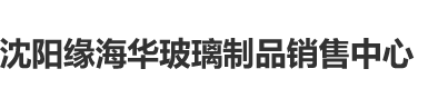 ?大鸡吧日胖女人一级黄色片沈阳缘海华玻璃制品销售中心